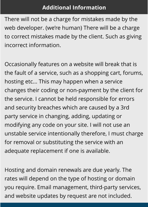 Additional Information There will not be a charge for mistakes made by the web developer. (we’re human) There will be a charge to correct mistakes made by the client. Such as giving incorrect information.  Occasionally features on a website will break that is the fault of a service, such as a shopping cart, forums, hosting etc... This may happen when a service changes their coding or non-payment by the client for the service. I cannot be held responsible for errors and security breaches which are caused by a 3rd party service in changing, adding, updating or modifying any code on your site. I will not use an unstable service intentionally therefore, I must charge for removal or substituting the service with an adequate replacement if one is available.  Hosting and domain renewals are due yearly. The rates will depend on the type of hosting or domain you require. Email management, third-party services, and website updates by request are not included.
